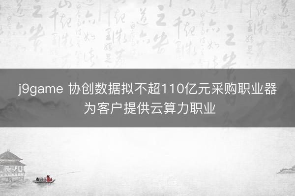 j9game 协创数据拟不超110亿元采购职业器 为客户提供云算力职业