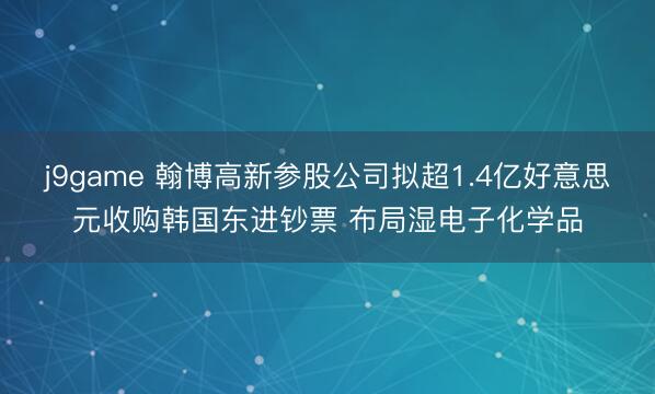j9game 翰博高新参股公司拟超1.4亿好意思元收购韩国东进钞票 布局湿电子化学品