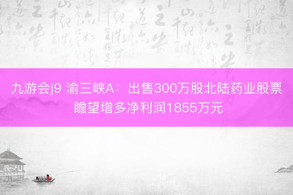 九游会j9 渝三峡A：出售300万股北陆药业股票 瞻望增多净利润1855万元
