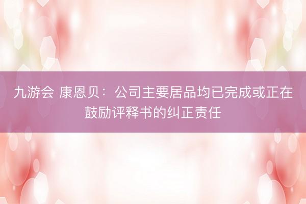 九游会 康恩贝：公司主要居品均已完成或正在鼓励评释书的纠正责任