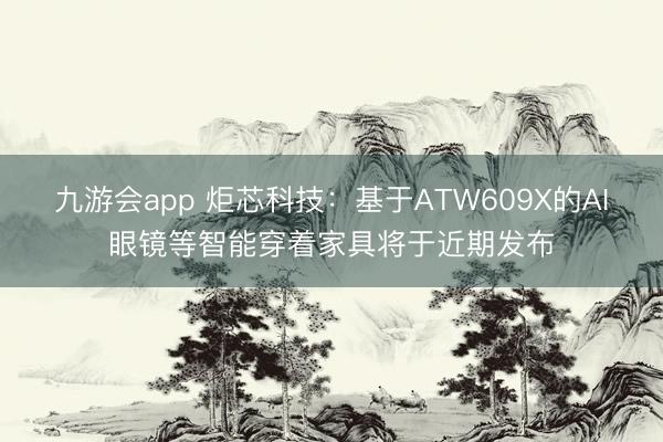 九游会app 炬芯科技：基于ATW609X的AI眼镜等智能穿着家具将于近期发布