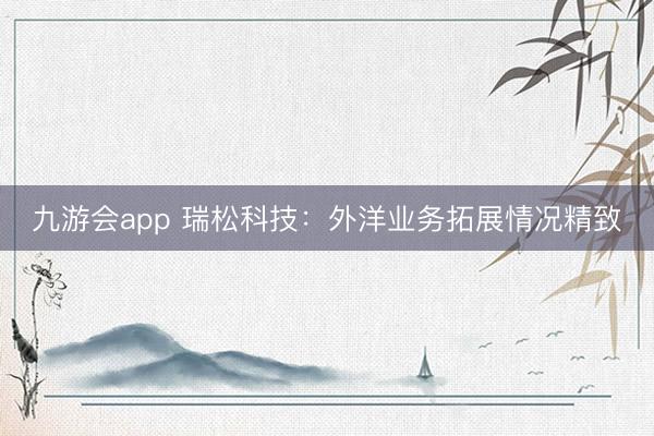 九游会app 瑞松科技：外洋业务拓展情况精致