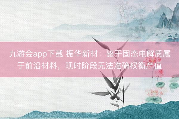 九游会app下载 振华新材：鉴于固态电解质属于前沿材料，现时阶段无法准确权衡产值