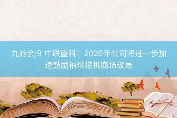 九游会j9 中联重科：2026年公司将进一步加速鼓励袖珍挖机商场破局