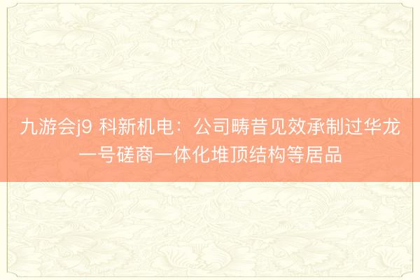 九游会j9 科新机电：公司畴昔见效承制过华龙一号磋商一体化堆顶结构等居品