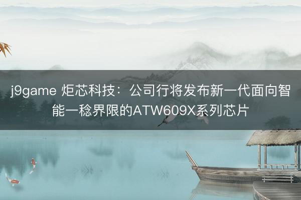 j9game 炬芯科技：公司行将发布新一代面向智能一稔界限的ATW609X系列芯片