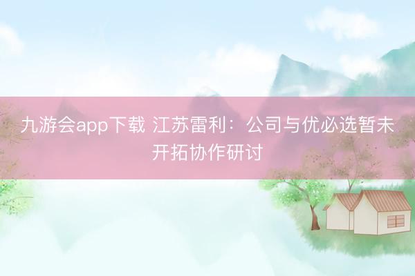 九游会app下载 江苏雷利：公司与优必选暂未开拓协作研讨