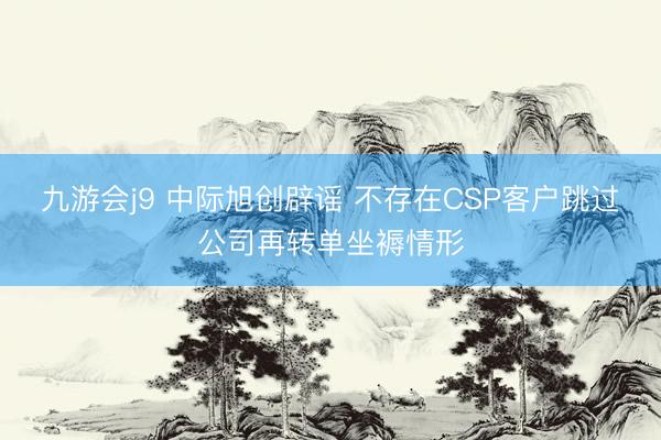 九游会j9 中际旭创辟谣 不存在CSP客户跳过公司再转单坐褥情形