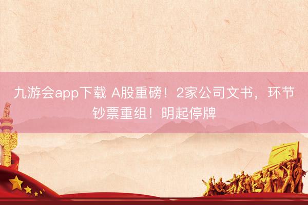 九游会app下载 A股重磅！2家公司文书，环节钞票重组！明起停牌