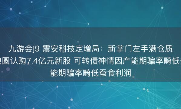 九游会j9 震安科技定增局：新掌门左手满仓质押右手包圆认购7.4亿元新股 可转债神情因产能期骗率畸低蚕食利润