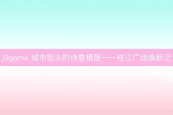j9game 城市街头的诗意栖居——枝江广场焕新记
