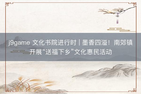 j9game 文化书院进行时 | 墨香四溢！南郊镇开展“送福下乡”文化惠民活动