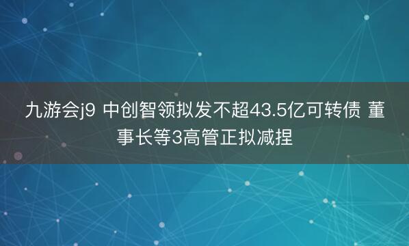 九游会j9 中创智领拟发不超43.5亿可转债 董事长等3高管正拟减捏