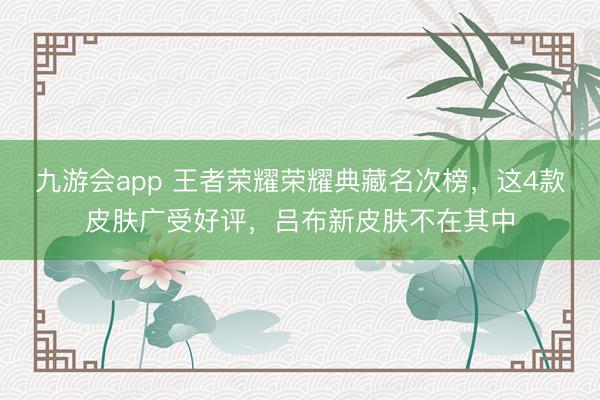 九游会app 王者荣耀荣耀典藏名次榜，这4款皮肤广受好评，吕布新皮肤不在其中
