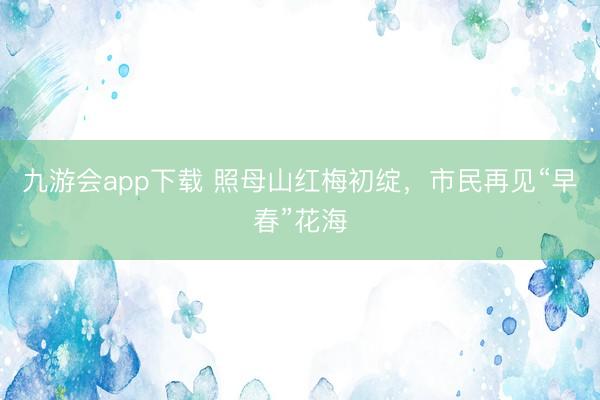 九游会app下载 照母山红梅初绽，市民再见“早春”花海