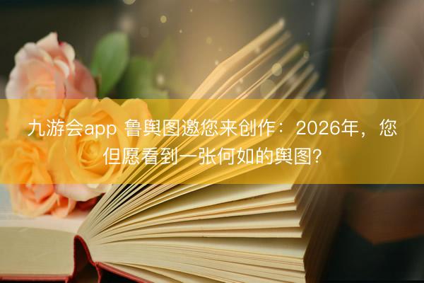 九游会app 鲁舆图邀您来创作：2026年，您但愿看到一张何如的舆图？
