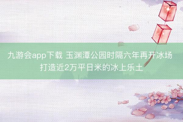 九游会app下载 玉渊潭公园时隔六年再开冰场 打造近2万平日米的冰上乐土