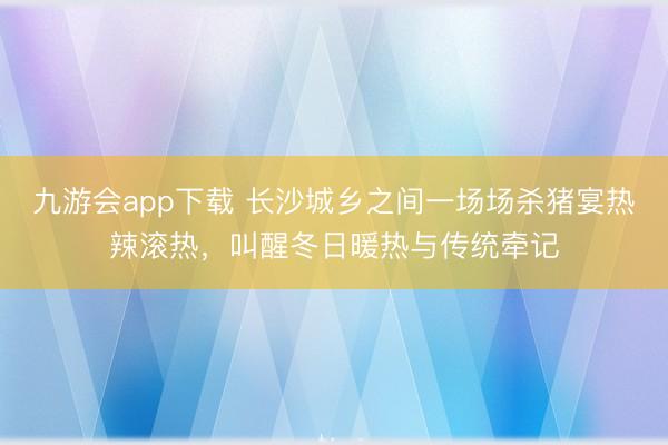 九游会app下载 长沙城乡之间一场场杀猪宴热辣滚热，叫醒冬日暖热与传统牵记