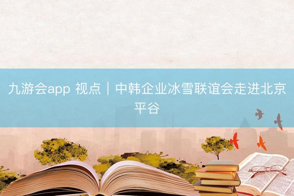 九游会app 视点｜中韩企业冰雪联谊会走进北京平谷