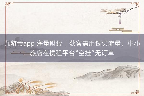 九游会app 海量财经丨获客需用钱买流量，中小旅店在携程平台“空挂”无订单
