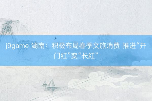 j9game 湖南：积极布局春季文旅消费 推进“开门红”变“长红”