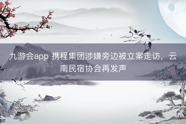 九游会app 携程集团涉嫌旁边被立案走访，云南民宿协会再发声