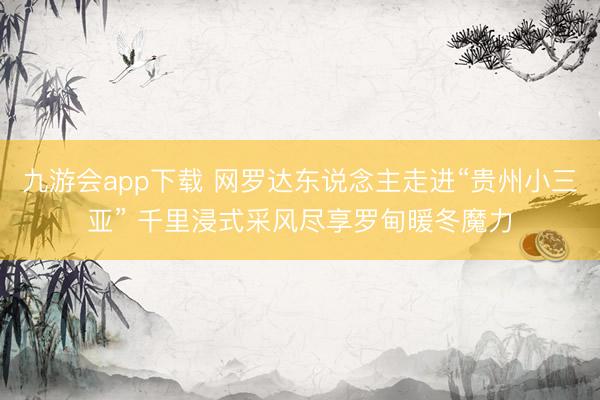 九游会app下载 网罗达东说念主走进“贵州小三亚” 千里浸式采风尽享罗甸暖冬魔力