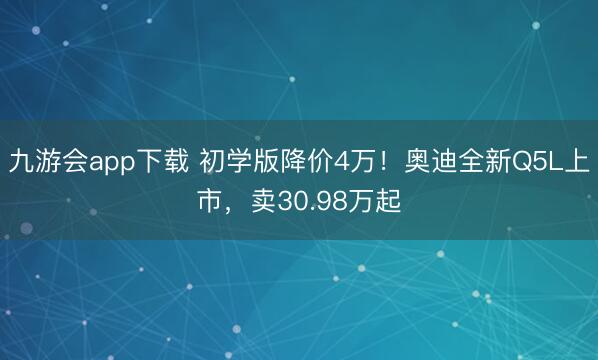 九游会app下载 初学版降价4万！奥迪全新Q5L上市，卖30.98万起
