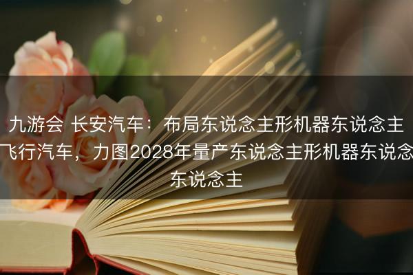 九游会 长安汽车：布局东说念主形机器东说念主及飞行汽车，力图2028年量产东说念主形机器东说念主