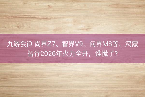 九游会j9 尚界Z7、智界V9、问界M6等，鸿蒙智行2026年火力全开，谁慌了？