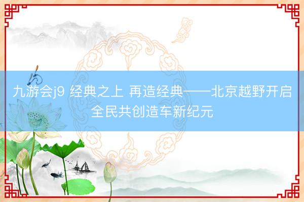 九游会j9 经典之上 再造经典——北京越野开启全民共创造车新纪元