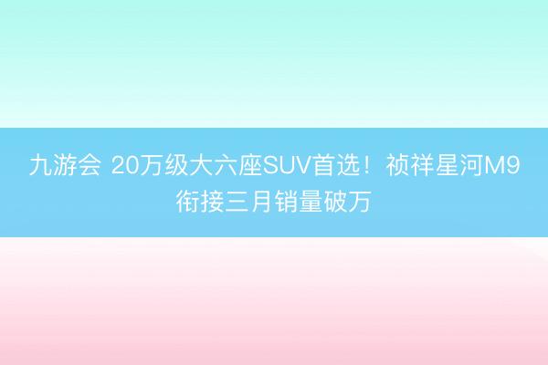 九游会 20万级大六座SUV首选！祯祥星河M9衔接三月销量破万