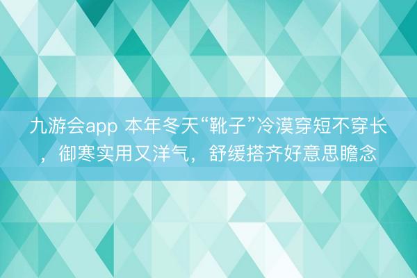九游会app 本年冬天“靴子”冷漠穿短不穿长，御寒实用又洋气，舒缓搭齐好意思瞻念