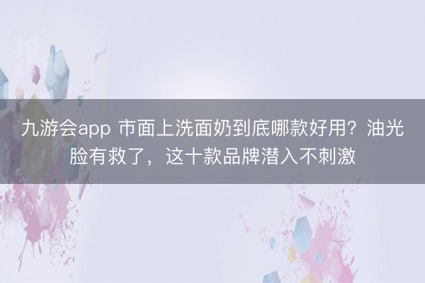 九游会app 市面上洗面奶到底哪款好用？油光脸有救了，这十款品牌潜入不刺激