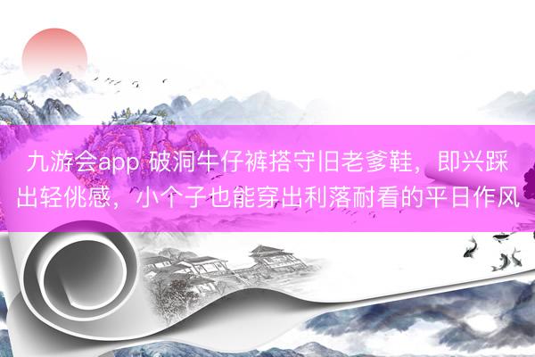 九游会app 破洞牛仔裤搭守旧老爹鞋，即兴踩出轻佻感，小个子也能穿出利落耐看的平日作风