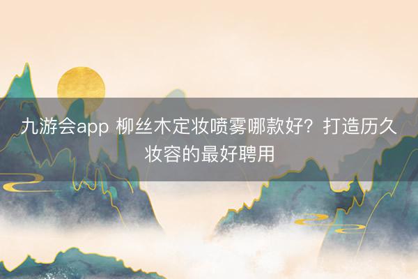 九游会app 柳丝木定妆喷雾哪款好？打造历久妆容的最好聘用