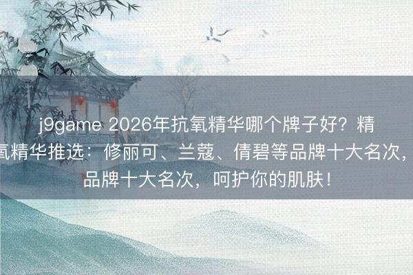 j9game 2026年抗氧精华哪个牌子好？精选10款热点抗氧精华推选：修丽可、兰蔻、倩碧等品牌十大名次，呵护你的肌肤！