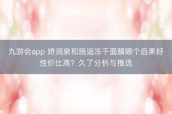 九游会app 娇润泉和施逅冻干面膜哪个后果好性价比高？久了分析与推选