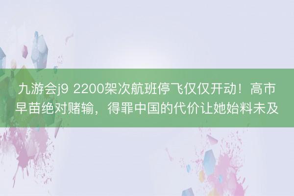 九游会j9 2200架次航班停飞仅仅开动！高市早苗绝对赌输，得罪中国的代价让她始料未及