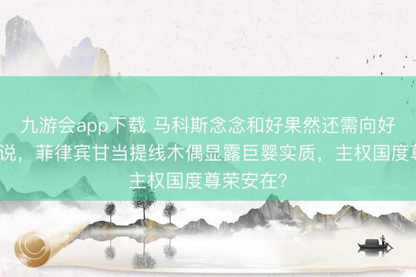 九游会app下载 马科斯念念和好果然还需向好意思国陈说，菲律宾甘当提线木偶显露巨婴实质，主权国度尊荣安在？