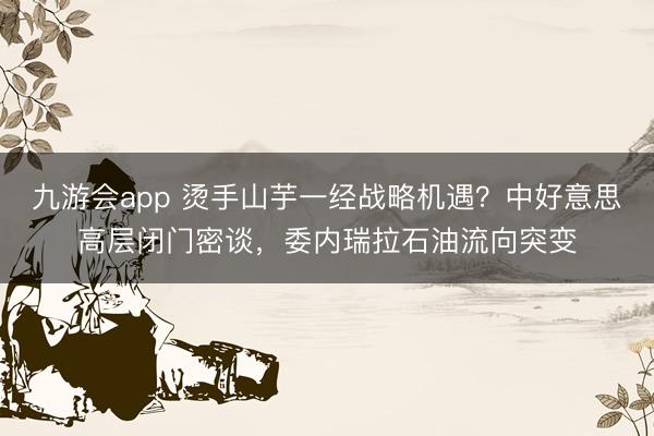 九游会app 烫手山芋一经战略机遇？中好意思高层闭门密谈，委内瑞拉石油流向突变