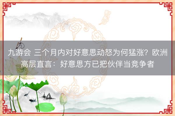 九游会 三个月内对好意思动怒为何猛涨？欧洲高层直言：好意思方已把伙伴当竞争者