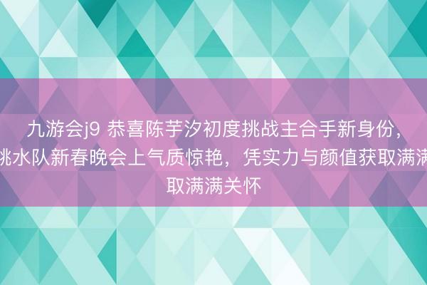 九游会j9 恭喜陈芋汐初度挑战主合手新身份，国度跳水队新春晚会上气质惊艳，凭实力与颜值获取满满关怀