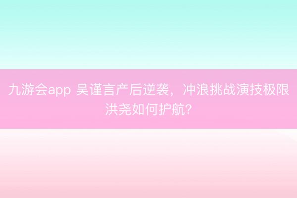 九游会app 吴谨言产后逆袭，冲浪挑战演技极限洪尧如何护航？