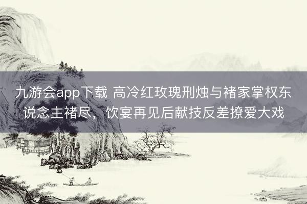 九游会app下载 高冷红玫瑰刑烛与褚家掌权东说念主褚尽，饮宴再见后献技反差撩爱大戏