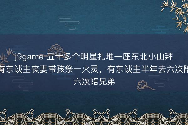 j9game 五十多个明星扎堆一座东北小山拜树，有东谈主丧妻带孩祭一火灵，有东谈主半年去六次陪兄弟