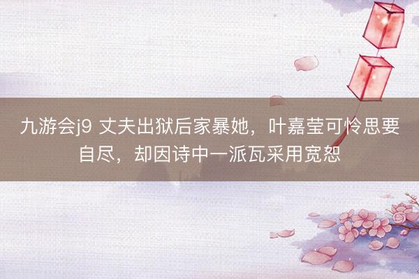 九游会j9 丈夫出狱后家暴她，叶嘉莹可怜思要自尽，却因诗中一派瓦采用宽恕