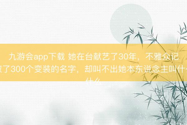 九游会app下载 她在台献艺了30年，不雅众记取了300个变装的名字，却叫不出她本东说念主叫什么