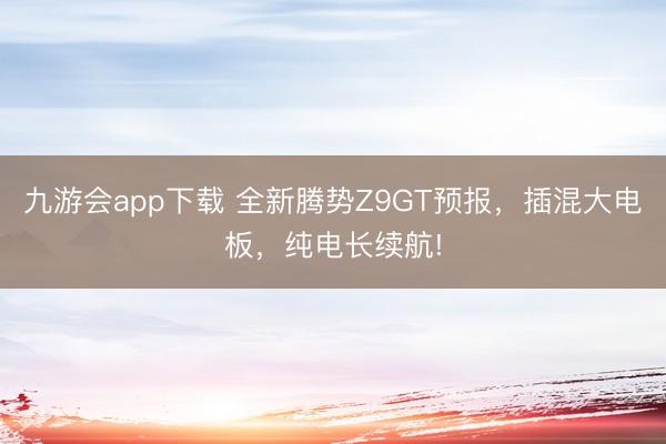 九游会app下载 全新腾势Z9GT预报，插混大电板，纯电长续航!