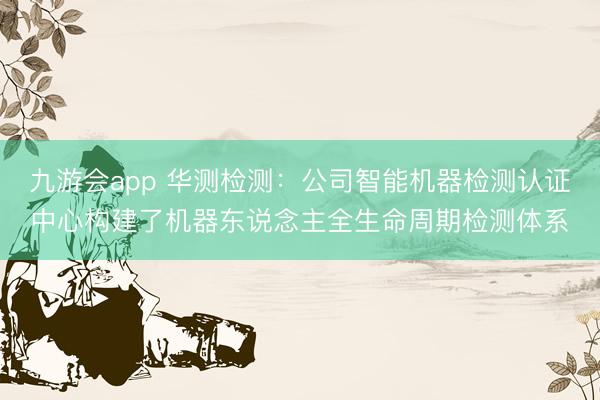 九游会app 华测检测：公司智能机器检测认证中心构建了机器东说念主全生命周期检测体系
